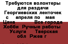 Требуются волонтеры для раздачи Георгиевских ленточек с 30 апреля по 9 мая. › Цена ­ 2 000 - Все города Хобби. Ручные работы » Услуги   . Тверская обл.,Ржев г.